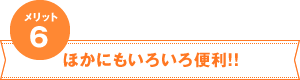 メリット6　ほかにもいろいろ便利！！