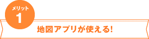 メリット1　地図アプリが使える！